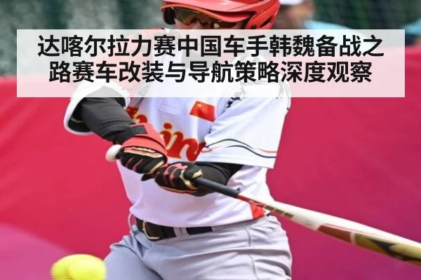 达喀尔拉力赛中国车手韩魏备战之路赛车改装与导航策略深度观察（c7c7.app）